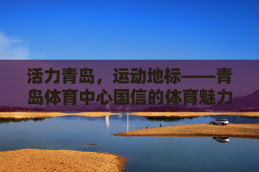 活力青岛,运动地标——青岛体育中心国信的体育魅力与城市担当,活力青岛运动地标,青岛体育中心国信的体育魅力与城市担当 活力青岛,运动地标——青岛体育中心国信的体育魅力与城市担当,活力青岛运动地标,青岛体育中心国信的体育魅力与城市担当