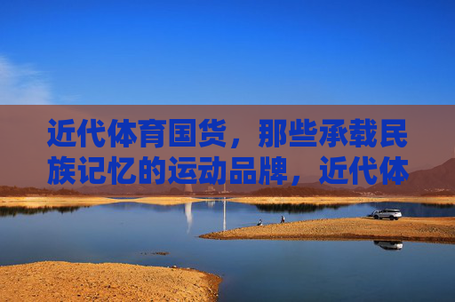 近代体育国货,那些承载民族记忆的运动品牌,近代体育国货,承载民族记忆的运动品牌 近代体育国货,那些承载民族记忆的运动品牌,近代体育国货,承载民族记忆的运动品牌