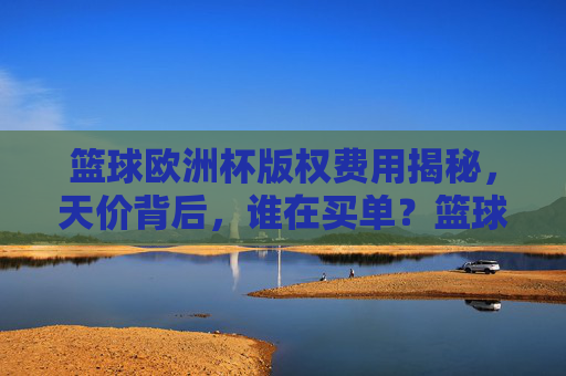 篮球欧洲杯版权费用揭秘,天价背后,谁在买单?篮球欧洲杯天价版权背后,谁在买单? 篮球欧洲杯版权费用揭秘,天价背后,谁在买单?篮球欧洲杯天价版权背后,谁在买单?