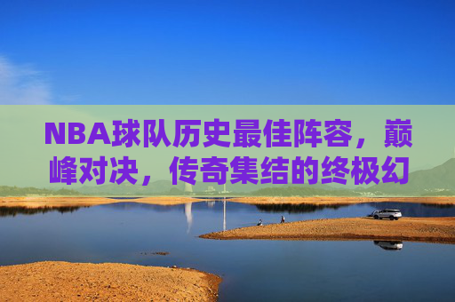 NBA球队历史最佳阵容,巅峰对决,传奇集结的终极幻想,NBA历史最佳阵容巅峰对决,终极幻想 NBA球队历史最佳阵容,巅峰对决,传奇集结的终极幻想,NBA历史最佳阵容巅峰对决,终极幻想