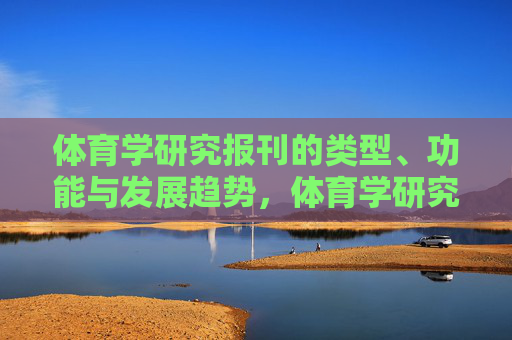 体育学研究报刊的类型、功能与发展趋势,体育学研究报刊的类型、功能与发展趋势 体育学研究报刊的类型、功能与发展趋势,体育学研究报刊的类型、功能与发展趋势