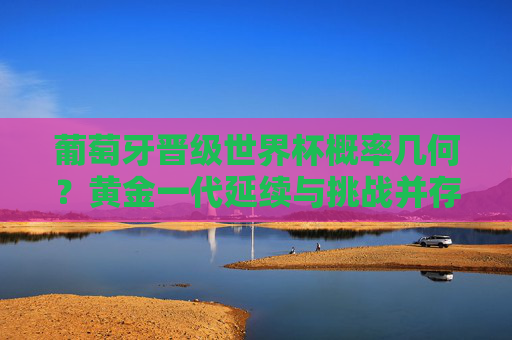 葡萄牙晋级世界杯概率几何?黄金一代延续与挑战并存,葡萄牙晋级世界杯概率几何?黄金一代延续与挑战并存 葡萄牙晋级世界杯概率几何?黄金一代延续与挑战并存,葡萄牙晋级世界杯概率几何?黄金一代延续与挑战并存