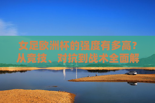 女足欧洲杯的强度有多高?从竞技、对抗到战术全面解析,女足欧洲杯强度解析,竞技、对抗、战术全维度 女足欧洲杯的强度有多高?从竞技、对抗到战术全面解析,女足欧洲杯强度解析,竞技、对抗、战术全维度
