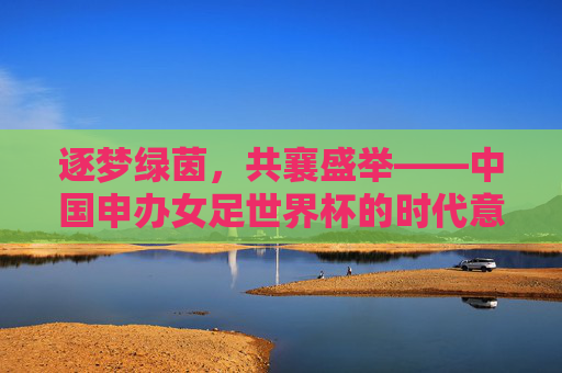 逐梦绿茵,共襄盛举——中国申办女足世界杯的时代意义,逐梦绿茵,共襄盛举——中国申办女足世界杯的时代意义 逐梦绿茵,共襄盛举——中国申办女足世界杯的时代意义,逐梦绿茵,共襄盛举——中国申办女足世界杯的时代意义
