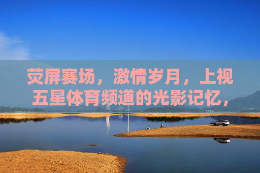 荧屏赛场,激情岁月,上视五星体育频道的光影记忆,荧屏赛场,激情岁月,上视五星体育频道光影记忆 荧屏赛场,激情岁月,上视五星体育频道的光影记忆,荧屏赛场,激情岁月,上视五星体育频道光影记忆