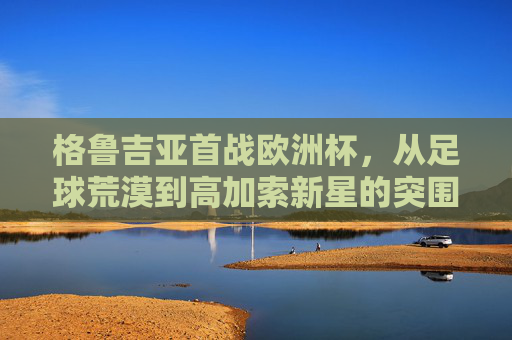 格鲁吉亚首战欧洲杯,从足球荒漠到高加索新星的突围之路,格鲁吉亚首战欧洲杯,从足球荒漠到高加索新星的突围 格鲁吉亚首战欧洲杯,从足球荒漠到高加索新星的突围之路,格鲁吉亚首战欧洲杯,从足球荒漠到高加索新星的突围