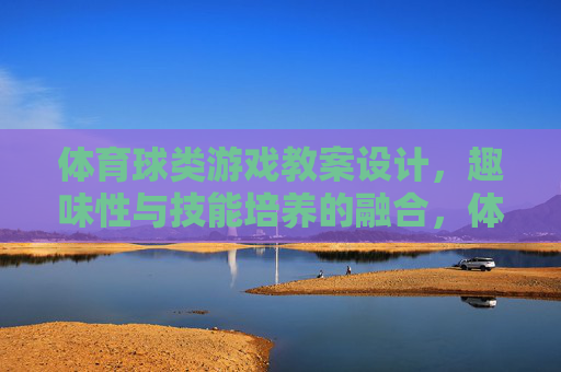 体育球类游戏教案设计，趣味性与技能培养的融合，体育球类游戏教案设计，趣味性与技能培养融合