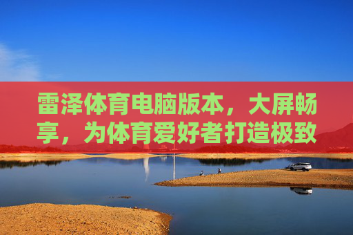 雷泽体育电脑版本,大屏畅享,为体育爱好者打造极致观赛与互动新体验,雷泽体育电脑版,大屏畅享极致观赛互动新体验 雷泽体育电脑版本,大屏畅享,为体育爱好者打造极致观赛与互动新体验,雷泽体育电脑版,大屏畅享极致观赛互动新体验