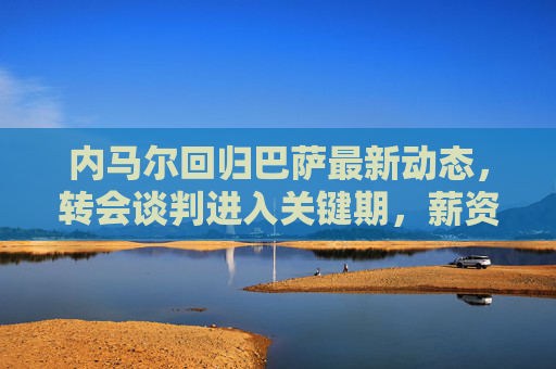 内马尔回归巴萨最新动态,转会谈判进入关键期,薪资结构成焦点,内马尔回归巴萨,转会谈判关键期,薪资结构成焦点 内马尔回归巴萨最新动态,转会谈判进入关键期,薪资结构成焦点,内马尔回归巴萨,转会谈判关键期,薪资结构成焦点