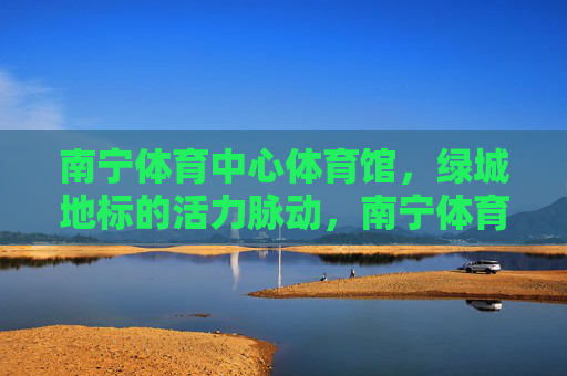 南宁体育中心体育馆,绿城地标的活力脉动,南宁体育中心体育馆,绿城地标的活力脉动 南宁体育中心体育馆,绿城地标的活力脉动,南宁体育中心体育馆,绿城地标的活力脉动