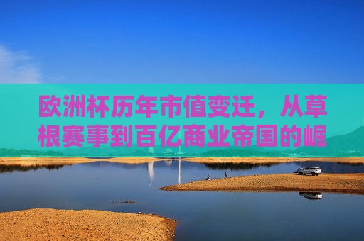 欧洲杯历年市值变迁,从草根赛事到百亿商业帝国的崛起,欧洲杯,从草根赛事到百亿商业帝国的市值崛起 欧洲杯历年市值变迁,从草根赛事到百亿商业帝国的崛起,欧洲杯,从草根赛事到百亿商业帝国的市值崛起