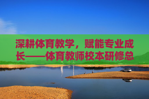 深耕体育教学,赋能专业成长——体育教师校本研修总结,深耕体育教学 赋能专业成长——体育教师校本研修总结 深耕体育教学,赋能专业成长——体育教师校本研修总结,深耕体育教学 赋能专业成长——体育教师校本研修总结
