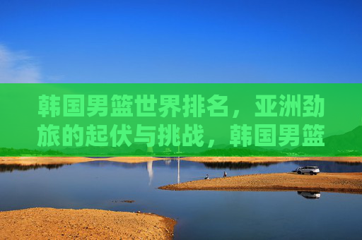 韩国男篮世界排名,亚洲劲旅的起伏与挑战,韩国男篮世界排名,亚洲劲旅的起伏与挑战 韩国男篮世界排名,亚洲劲旅的起伏与挑战,韩国男篮世界排名,亚洲劲旅的起伏与挑战