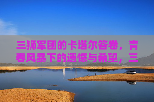 三狮军团的卡塔尔答卷,青春风暴下的遗憾与希望,三狮军团卡塔尔答卷,青春风暴下的遗憾与希望 三狮军团的卡塔尔答卷,青春风暴下的遗憾与希望,三狮军团卡塔尔答卷,青春风暴下的遗憾与希望