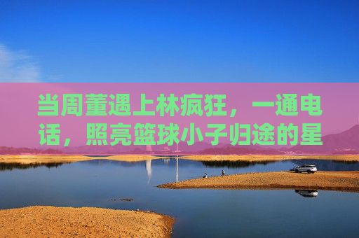 当周董遇上林疯狂,一通电话,照亮篮球小子归途的星光,周董电话照亮林疯狂归途星光 当周董遇上林疯狂,一通电话,照亮篮球小子归途的星光,周董电话照亮林疯狂归途星光