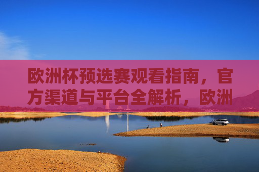 欧洲杯预选赛观看指南，官方渠道与平台全解析，欧洲杯预选赛观看指南，官方渠道与平台全解析