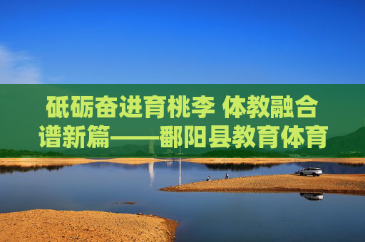 砥砺奋进育桃李 体教融合谱新篇——鄱阳县教育体育局发展纪实,砥砺奋进育桃李 体教融合谱新篇——鄱阳县教育体育局发展纪实 砥砺奋进育桃李 体教融合谱新篇——鄱阳县教育体育局发展纪实,砥砺奋进育桃李 体教融合谱新篇——鄱阳县教育体育局发展纪实