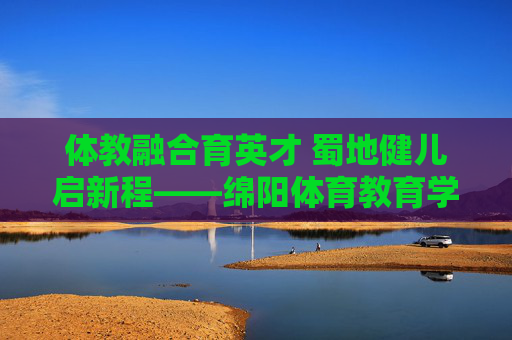 体教融合育英才 蜀地健儿启新程——绵阳体育教育学校发展纪实,体教融合育英才 绵阳体育教育学校发展纪实 体教融合育英才 蜀地健儿启新程——绵阳体育教育学校发展纪实,体教融合育英才 绵阳体育教育学校发展纪实