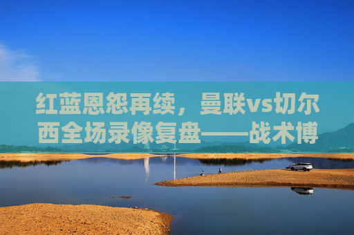 红蓝恩怨再续，曼联vs切尔西全场录像复盘——战术博弈、关键转折与赛季启示，红蓝恩怨再续，曼联vs切尔西全场复盘——战术博弈、关键转折与赛季启示