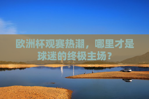 欧洲杯观赛热潮,哪里才是球迷的终极主场? 欧洲杯观赛热潮,哪里才是球迷的终极主场?