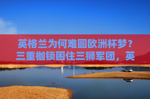 英格兰为何难圆欧洲杯梦?三重枷锁困住三狮军团,英格兰难圆欧洲杯梦,三重枷锁困住三狮军团 英格兰为何难圆欧洲杯梦?三重枷锁困住三狮军团,英格兰难圆欧洲杯梦,三重枷锁困住三狮军团