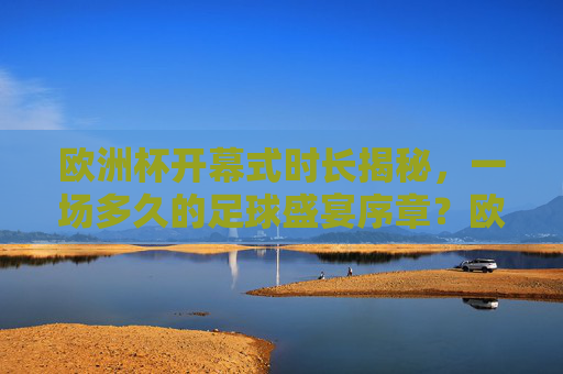欧洲杯开幕式时长揭秘，一场多久的足球盛宴序章？欧洲杯开幕式时长揭秘，足球盛宴序章时长
