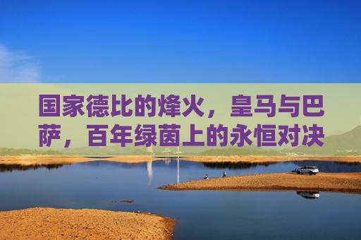 国家德比的烽火,皇马与巴萨,百年绿茵上的永恒对决 国家德比的烽火,皇马与巴萨,百年绿茵上的永恒对决