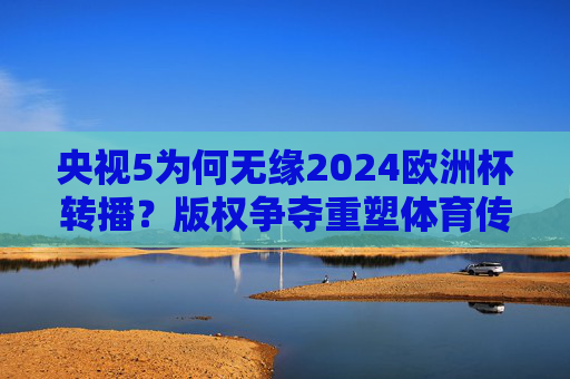 央视5为何无缘2024欧洲杯转播？版权争夺重塑体育传播格局，央视5无缘2024欧洲杯，版权争夺重塑体育传播格局