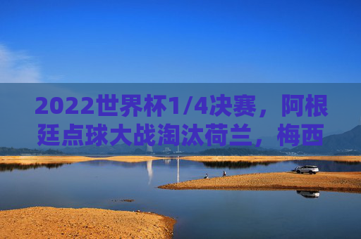 2022世界杯1/4决赛，阿根廷点球大战淘汰荷兰，梅西领衔蓝白军团晋级四强，2022世界杯1/4决赛，阿根廷点球大战淘汰荷兰，梅西领衔晋级四强