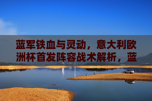 蓝军铁血与灵动，意大利欧洲杯首发阵容战术解析，蓝军欧洲杯首发阵容，铁血与灵动的战术解析
