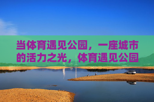 当体育遇见公园,一座城市的活力之光,体育遇见公园,点亮城市活力之光 当体育遇见公园,一座城市的活力之光,体育遇见公园,点亮城市活力之光