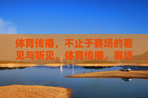 体育传播,不止于赛场的看见与听见,体育传播,赛场内外的感知延伸 体育传播,不止于赛场的看见与听见,体育传播,赛场内外的感知延伸