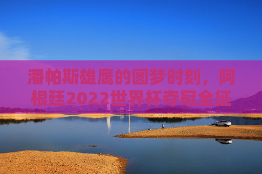 潘帕斯雄鹰的圆梦时刻,阿根廷2022世界杯夺冠全征程,潘帕斯雄鹰的圆梦时刻,2022世界杯夺冠全征程 潘帕斯雄鹰的圆梦时刻,阿根廷2022世界杯夺冠全征程,潘帕斯雄鹰的圆梦时刻,2022世界杯夺冠全征程