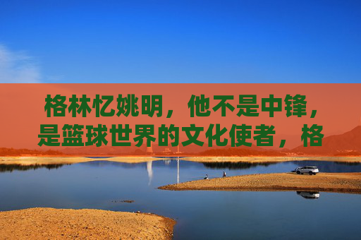 格林忆姚明，他不是中锋，是篮球世界的文化使者，格林忆姚明，超越中锋的篮球文化使者