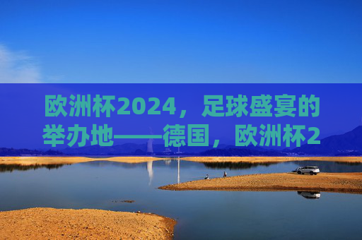 欧洲杯2024,足球盛宴的举办地——德国,欧洲杯2024足球盛宴举办地德国 欧洲杯2024,足球盛宴的举办地——德国,欧洲杯2024足球盛宴举办地德国