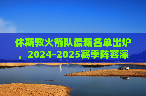 休斯敦火箭队最新名单出炉，2024-2025赛季阵容深度解析，2024-2025赛季休斯敦火箭最新名单出炉，阵容深度解析