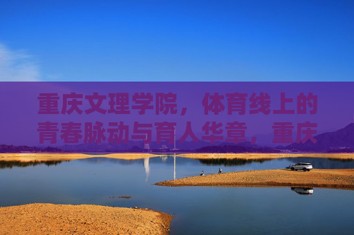 重庆文理学院，体育线上的青春脉动与育人华章，重庆文理学院体育线，青春脉动谱育人华章
