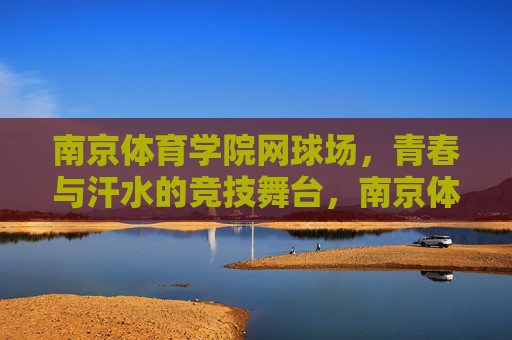 南京体育学院网球场,青春与汗水的竞技舞台,南京体育学院网球场,青春与汗水的竞技舞台 南京体育学院网球场,青春与汗水的竞技舞台,南京体育学院网球场,青春与汗水的竞技舞台