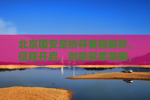 北京国安足协杯赛程解析,征程开启,剑指冠军荣耀,北京国安足协杯赛程解析,剑指冠军征程 北京国安足协杯赛程解析,征程开启,剑指冠军荣耀,北京国安足协杯赛程解析,剑指冠军征程