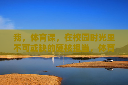 我，体育课，在校园时光里不可或缺的硬核担当，体育课，校园时光不可或缺的硬核担当