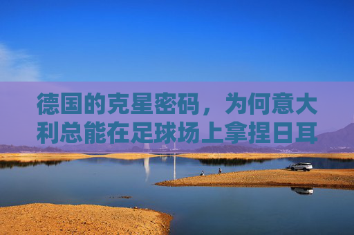 德国的克星密码,为何意大利总能在足球场上拿捏日耳曼战车?意大利,拿捏日耳曼战车的足球克星 德国的克星密码,为何意大利总能在足球场上拿捏日耳曼战车?意大利,拿捏日耳曼战车的足球克星