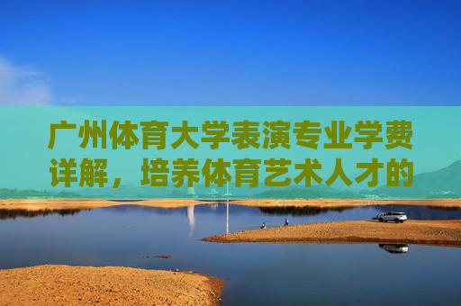 广州体育大学表演专业学费详解,培养体育艺术人才的投入与价值,广州体育大学表演专业学费详解,培养体育艺术人才的投入与价值 广州体育大学表演专业学费详解,培养体育艺术人才的投入与价值,广州体育大学表演专业学费详解,培养体育艺术人才的投入与价值