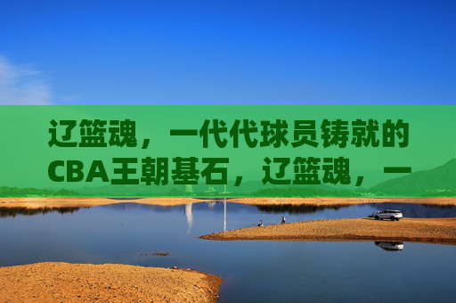 辽篮魂，一代代球员铸就的CBA王朝基石，辽篮魂，一代代球员铸就的CBA王朝基石