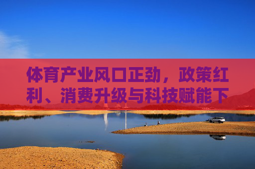 体育产业风口正劲,政策红利、消费升级与科技赋能下的黄金机遇,政策红利、消费升级与科技赋能,体育产业的黄金机遇 体育产业风口正劲,政策红利、消费升级与科技赋能下的黄金机遇,政策红利、消费升级与科技赋能,体育产业的黄金机遇