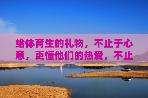 给体育生的礼物,不止于心意,更懂他们的热爱,不止心意,更懂体育生的热汗热爱 给体育生的礼物,不止于心意,更懂他们的热爱,不止心意,更懂体育生的热汗热爱
