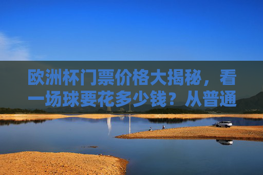欧洲杯门票价格大揭秘,看一场球要花多少钱?从普通票到VIP,预算全攻略,欧洲杯门票价格,普通票到VIP预算全攻略 欧洲杯门票价格大揭秘,看一场球要花多少钱?从普通票到VIP,预算全攻略,欧洲杯门票价格,普通票到VIP预算全攻略