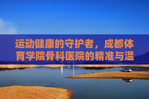 运动健康的守护者,成都体育学院骨科医院的精准与温度,守护运动健康,成都体育学院骨科医院的精准与温度 运动健康的守护者,成都体育学院骨科医院的精准与温度,守护运动健康,成都体育学院骨科医院的精准与温度