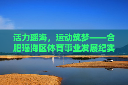 活力瑶海,运动筑梦——合肥瑶海区体育事业发展纪实,活力瑶海运动筑梦,合肥瑶海区体育发展纪实 活力瑶海,运动筑梦——合肥瑶海区体育事业发展纪实,活力瑶海运动筑梦,合肥瑶海区体育发展纪实