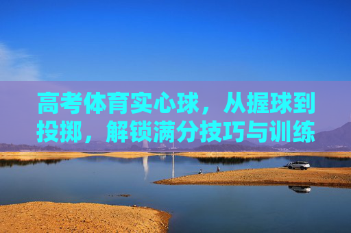 高考体育实心球，从握球到投掷，解锁满分技巧与训练秘籍，高考体育实心球，握球到投掷满分技巧与训练秘籍