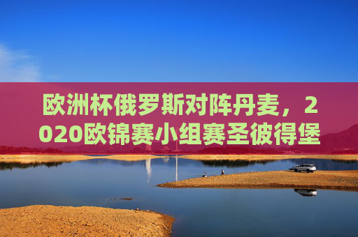 欧洲杯俄罗斯对阵丹麦，2020欧锦赛小组赛圣彼得堡对决纪实，2020欧锦赛小组赛圣彼得堡，俄罗斯丹麦对决纪实